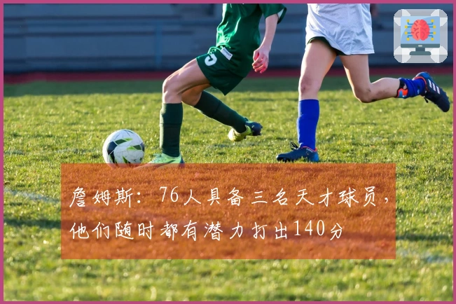 詹姆斯：76人具备三名天才球员，他们随时都有潜力打出140分