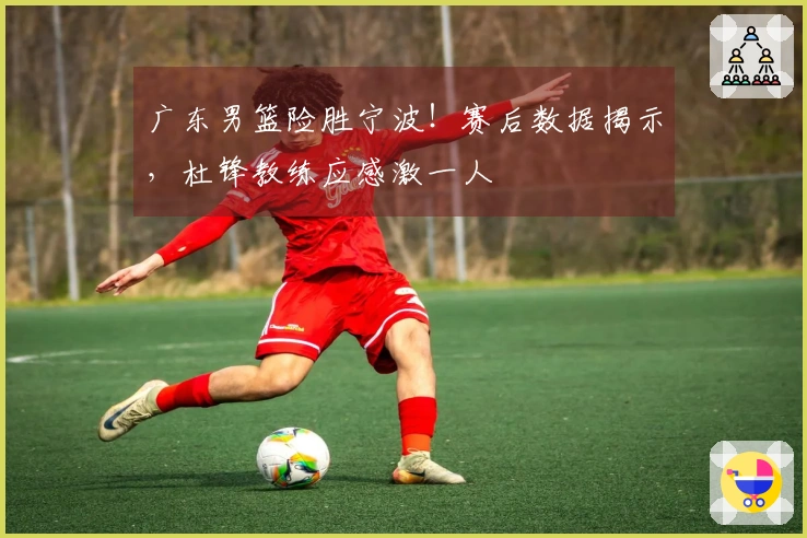 广东男篮险胜宁波！赛后数据揭示，杜锋教练应感激一人