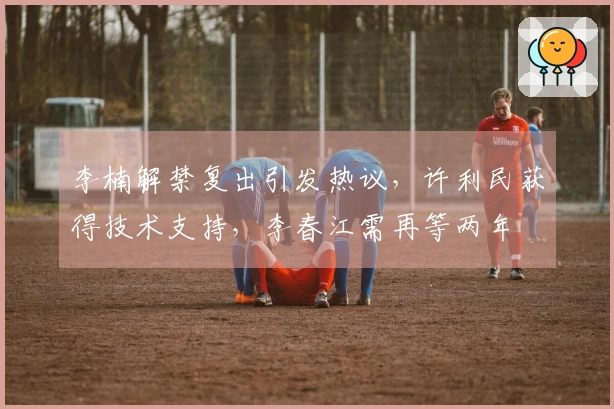 李楠解禁复出引发热议，许利民获得技术支持，李春江需再等两年