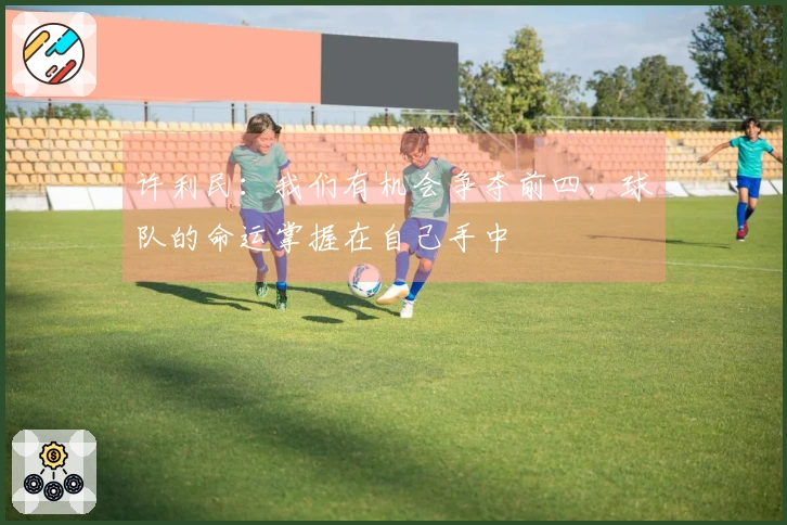 许利民:我们有机会争夺前四,球队的命运掌握在自己手中