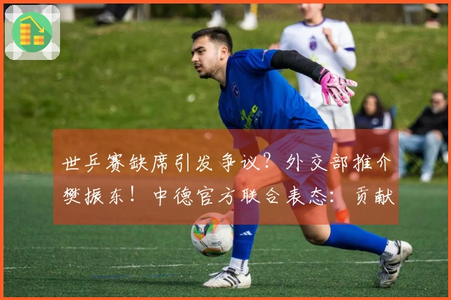 世乒赛缺席引发争议？外交部推介樊振东！中德官方联合表态：贡献显著