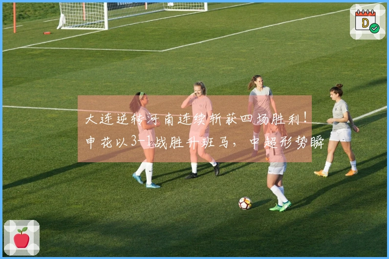 大连逆转河南连续斩获四场胜利！申花以3-1战胜升班马，中超形势瞬间改变！