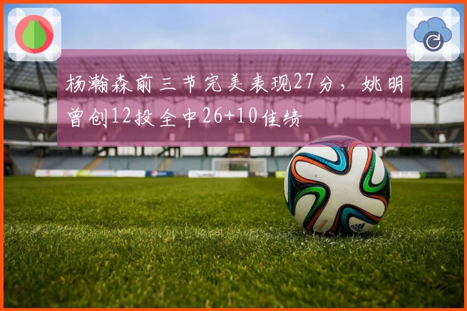 杨瀚森前三节完美表现27分，姚明曾创12投全中26+10佳绩