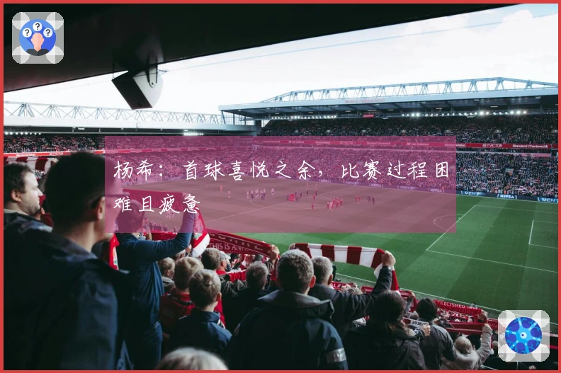 杨希：首球喜悦之余，比赛过程困难且疲惫