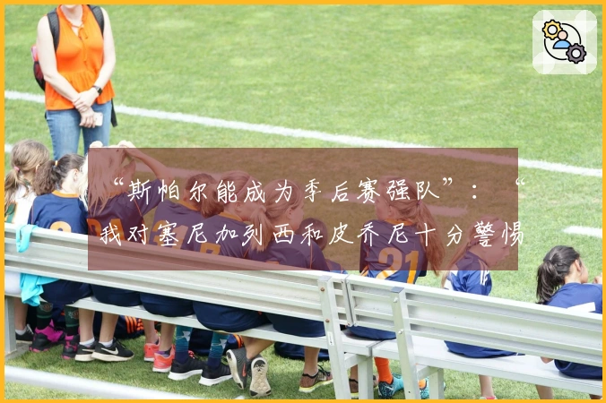 “斯帕尔能成为季后赛强队”：“我对塞尼加列西和皮乔尼十分警惕”