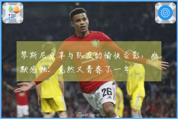 琴斯尼分享与队友的愉快合影，幽默感慨：竟然又青春了一年