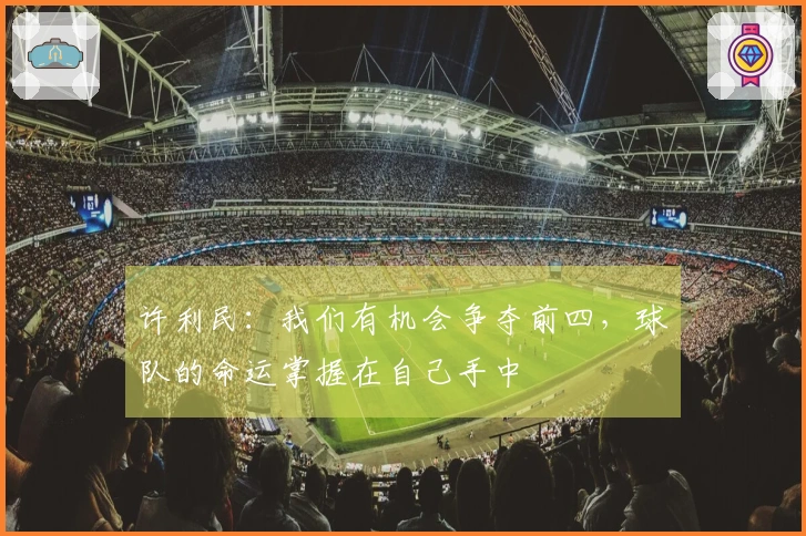 许利民：我们有机会争夺前四，球队的命运掌握在自己手中