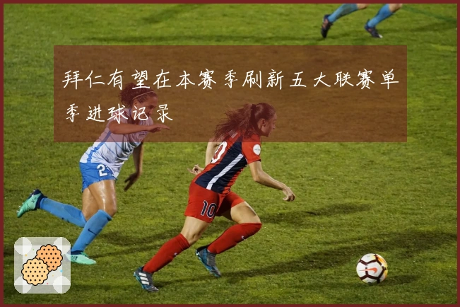 拜仁有望在本赛季刷新五大联赛单季进球记录