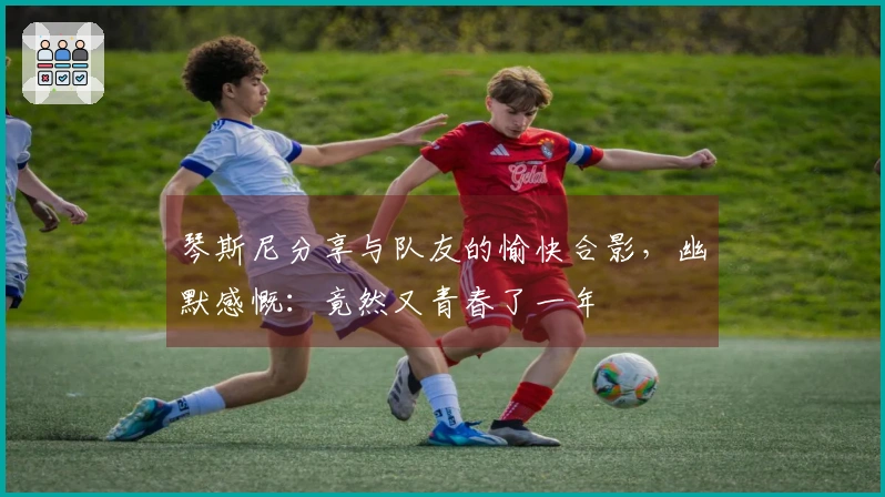 琴斯尼分享与队友的愉快合影，幽默感慨：竟然又青春了一年