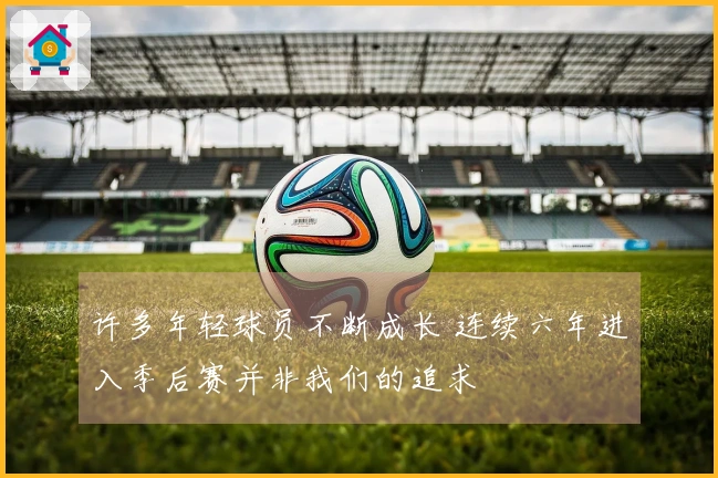 许多年轻球员不断成长 连续六年进入季后赛并非我们的追求