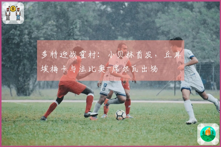 多特迎战霍村：小贝林首发，丘库埃梅卡与法比奥-席尔瓦出场