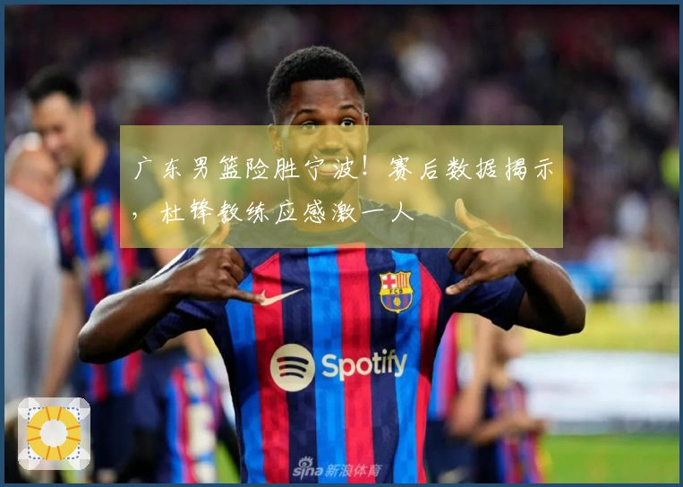 广东男篮险胜宁波！赛后数据揭示，杜锋教练应感激一人