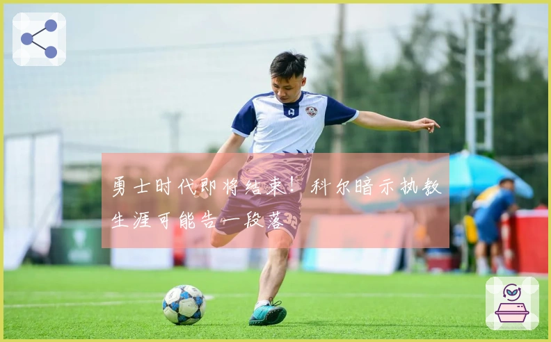 勇士时代即将结束！科尔暗示执教生涯可能告一段落