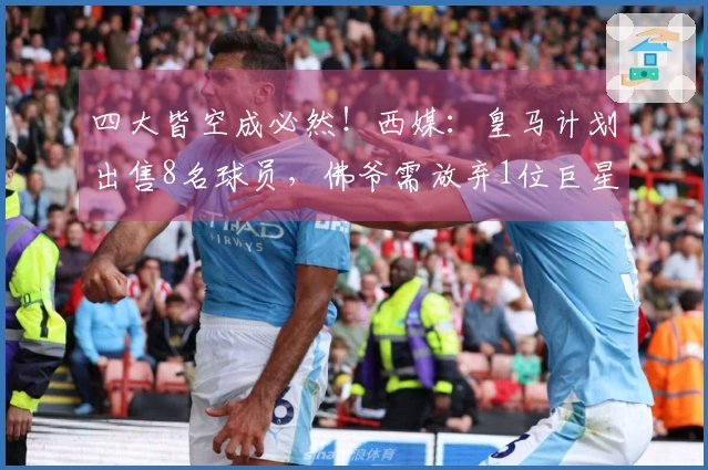 四大皆空成必然！西媒：皇马计划出售8名球员，佛爷需放弃1位巨星
