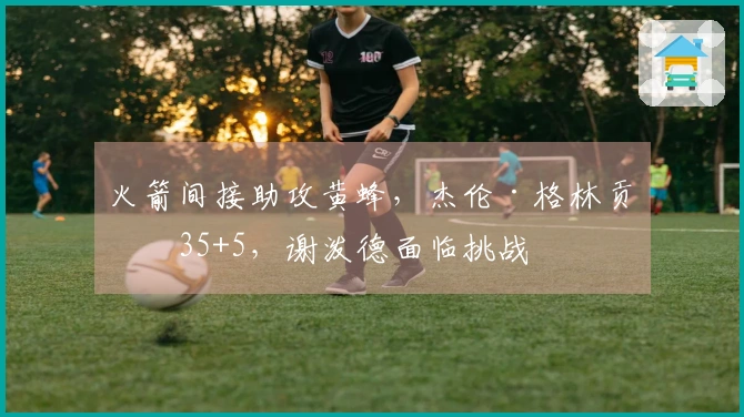 火箭间接助攻黄蜂，杰伦·格林贡献35+5，谢泼德面临挑战